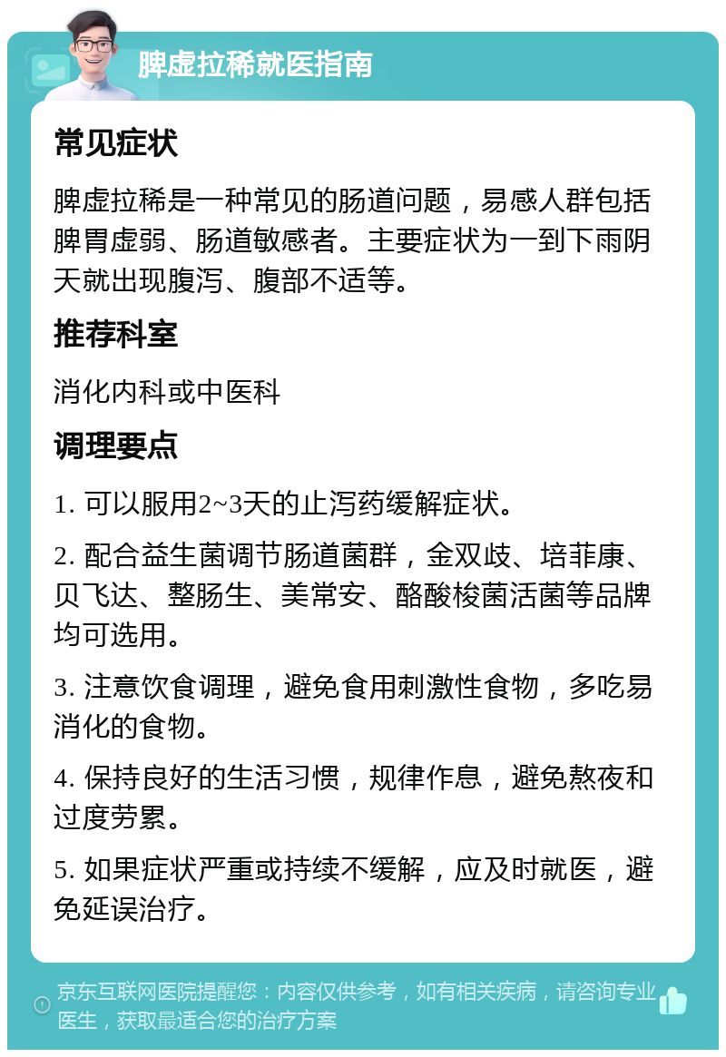 脾虚拉稀就医指南 常见症状 脾虚拉稀是一种常见的肠道问题，易感人群包括脾胃虚弱、肠道敏感者。主要症状为一到下雨阴天就出现腹泻、腹部不适等。 推荐科室 消化内科或中医科 调理要点 1. 可以服用2~3天的止泻药缓解症状。 2. 配合益生菌调节肠道菌群，金双歧、培菲康、贝飞达、整肠生、美常安、酪酸梭菌活菌等品牌均可选用。 3. 注意饮食调理，避免食用刺激性食物，多吃易消化的食物。 4. 保持良好的生活习惯，规律作息，避免熬夜和过度劳累。 5. 如果症状严重或持续不缓解，应及时就医，避免延误治疗。