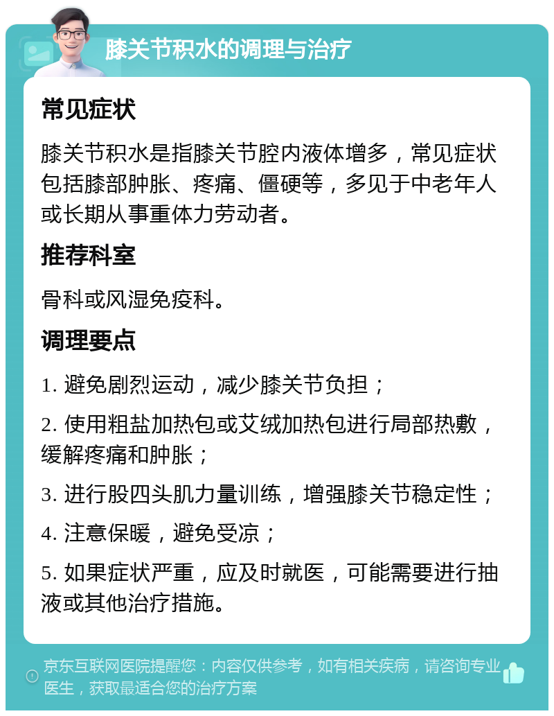 膝关节积水的调理与治疗 常见症状 膝关节积水是指膝关节腔内液体增多，常见症状包括膝部肿胀、疼痛、僵硬等，多见于中老年人或长期从事重体力劳动者。 推荐科室 骨科或风湿免疫科。 调理要点 1. 避免剧烈运动，减少膝关节负担； 2. 使用粗盐加热包或艾绒加热包进行局部热敷，缓解疼痛和肿胀； 3. 进行股四头肌力量训练，增强膝关节稳定性； 4. 注意保暖，避免受凉； 5. 如果症状严重，应及时就医，可能需要进行抽液或其他治疗措施。