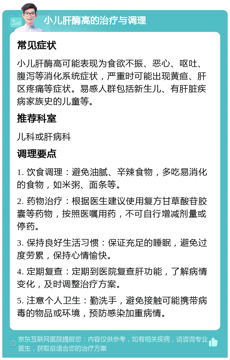 小儿肝酶高的治疗与调理 常见症状 小儿肝酶高可能表现为食欲不振、恶心、呕吐、腹泻等消化系统症状，严重时可能出现黄疸、肝区疼痛等症状。易感人群包括新生儿、有肝脏疾病家族史的儿童等。 推荐科室 儿科或肝病科 调理要点 1. 饮食调理：避免油腻、辛辣食物，多吃易消化的食物，如米粥、面条等。 2. 药物治疗：根据医生建议使用复方甘草酸苷胶囊等药物，按照医嘱用药，不可自行增减剂量或停药。 3. 保持良好生活习惯：保证充足的睡眠，避免过度劳累，保持心情愉快。 4. 定期复查：定期到医院复查肝功能，了解病情变化，及时调整治疗方案。 5. 注意个人卫生：勤洗手，避免接触可能携带病毒的物品或环境，预防感染加重病情。