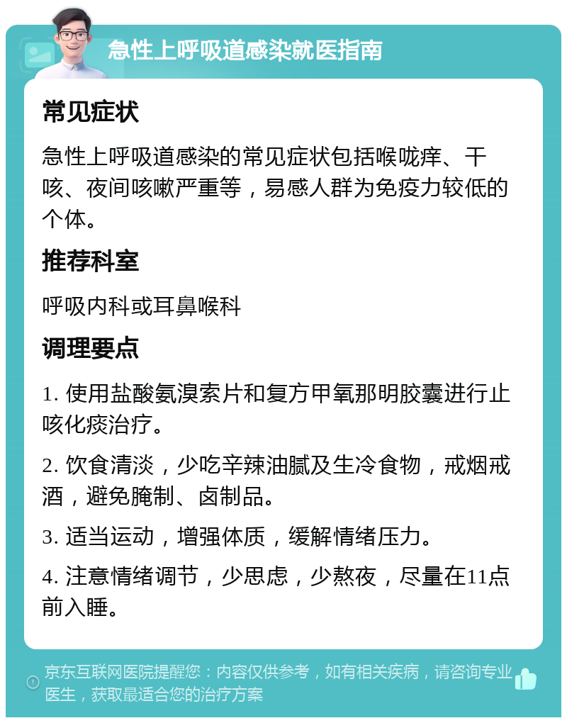 急性上呼吸道感染就医指南 常见症状 急性上呼吸道感染的常见症状包括喉咙痒、干咳、夜间咳嗽严重等，易感人群为免疫力较低的个体。 推荐科室 呼吸内科或耳鼻喉科 调理要点 1. 使用盐酸氨溴索片和复方甲氧那明胶囊进行止咳化痰治疗。 2. 饮食清淡，少吃辛辣油腻及生冷食物，戒烟戒酒，避免腌制、卤制品。 3. 适当运动，增强体质，缓解情绪压力。 4. 注意情绪调节，少思虑，少熬夜，尽量在11点前入睡。