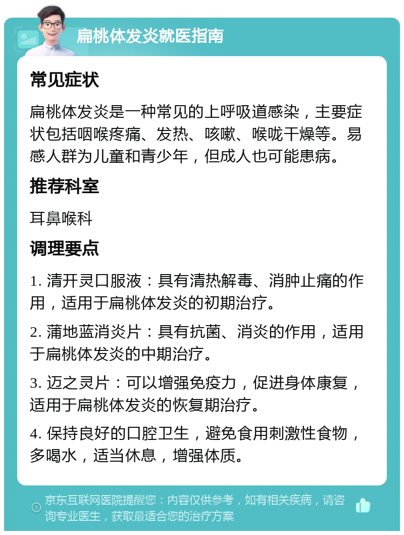 扁桃体发炎就医指南 常见症状 扁桃体发炎是一种常见的上呼吸道感染，主要症状包括咽喉疼痛、发热、咳嗽、喉咙干燥等。易感人群为儿童和青少年，但成人也可能患病。 推荐科室 耳鼻喉科 调理要点 1. 清开灵口服液：具有清热解毒、消肿止痛的作用，适用于扁桃体发炎的初期治疗。 2. 蒲地蓝消炎片：具有抗菌、消炎的作用，适用于扁桃体发炎的中期治疗。 3. 迈之灵片：可以增强免疫力，促进身体康复，适用于扁桃体发炎的恢复期治疗。 4. 保持良好的口腔卫生，避免食用刺激性食物，多喝水，适当休息，增强体质。