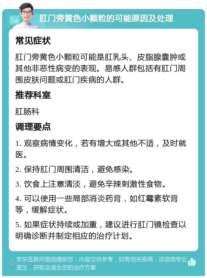 肛门旁黄色小颗粒的可能原因及处理 常见症状 肛门旁黄色小颗粒可能是肛乳头、皮脂腺囊肿或其他非恶性病变的表现。易感人群包括有肛门周围皮肤问题或肛门疾病的人群。 推荐科室 肛肠科 调理要点 1. 观察病情变化，若有增大或其他不适，及时就医。 2. 保持肛门周围清洁，避免感染。 3. 饮食上注意清淡，避免辛辣刺激性食物。 4. 可以使用一些局部消炎药膏，如红霉素软膏等，缓解症状。 5. 如果症状持续或加重，建议进行肛门镜检查以明确诊断并制定相应的治疗计划。