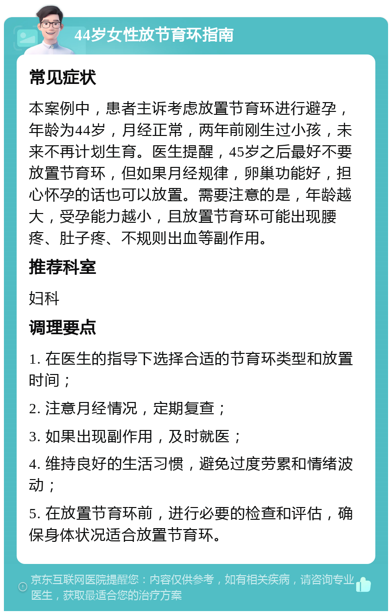 44岁女性放节育环指南 常见症状 本案例中，患者主诉考虑放置节育环进行避孕，年龄为44岁，月经正常，两年前刚生过小孩，未来不再计划生育。医生提醒，45岁之后最好不要放置节育环，但如果月经规律，卵巢功能好，担心怀孕的话也可以放置。需要注意的是，年龄越大，受孕能力越小，且放置节育环可能出现腰疼、肚子疼、不规则出血等副作用。 推荐科室 妇科 调理要点 1. 在医生的指导下选择合适的节育环类型和放置时间； 2. 注意月经情况，定期复查； 3. 如果出现副作用，及时就医； 4. 维持良好的生活习惯，避免过度劳累和情绪波动； 5. 在放置节育环前，进行必要的检查和评估，确保身体状况适合放置节育环。