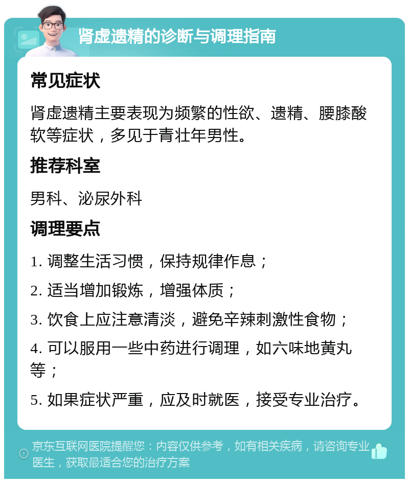 肾虚遗精的诊断与调理指南 常见症状 肾虚遗精主要表现为频繁的性欲、遗精、腰膝酸软等症状，多见于青壮年男性。 推荐科室 男科、泌尿外科 调理要点 1. 调整生活习惯，保持规律作息； 2. 适当增加锻炼，增强体质； 3. 饮食上应注意清淡，避免辛辣刺激性食物； 4. 可以服用一些中药进行调理，如六味地黄丸等； 5. 如果症状严重，应及时就医，接受专业治疗。