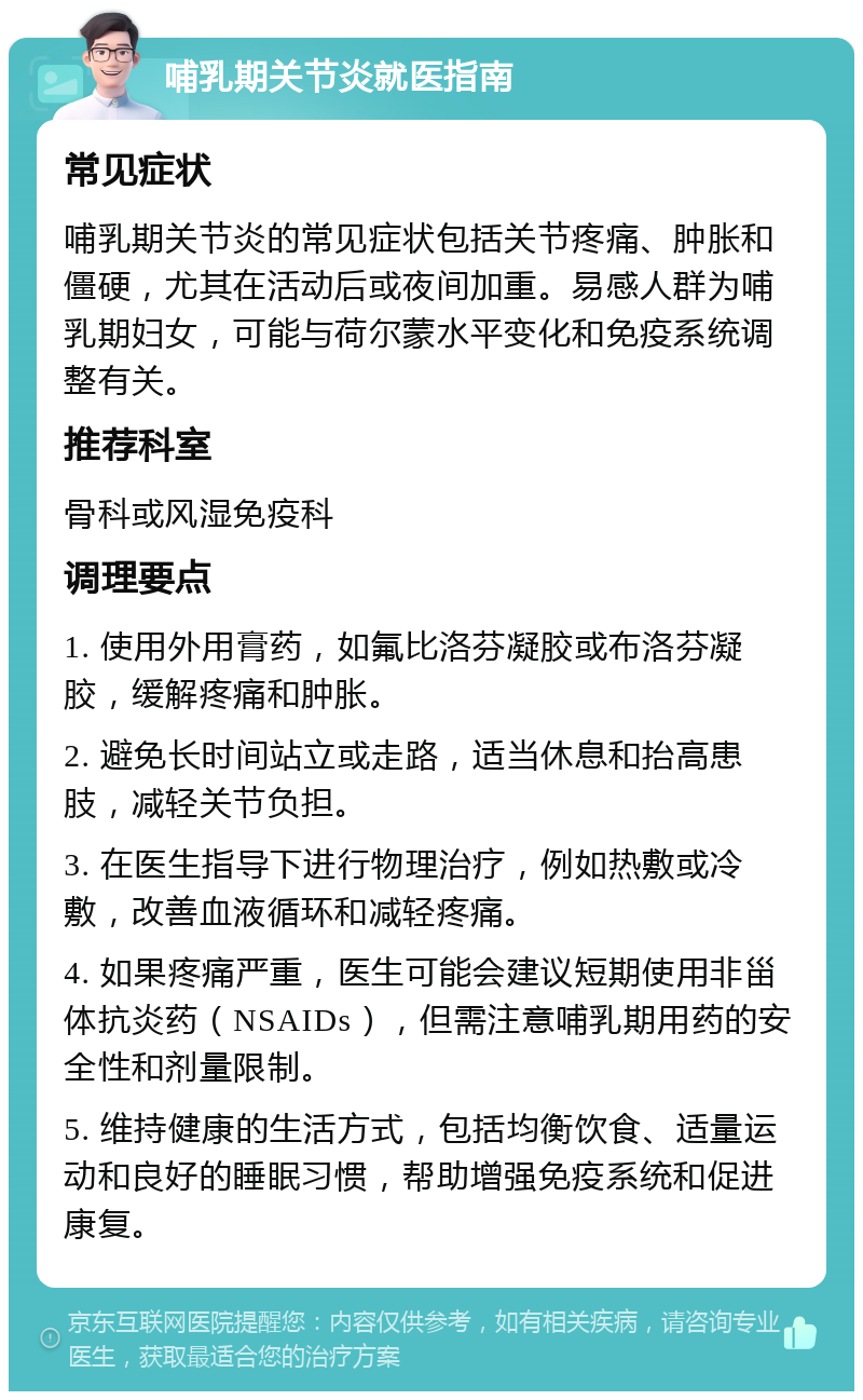 哺乳期关节炎就医指南 常见症状 哺乳期关节炎的常见症状包括关节疼痛、肿胀和僵硬，尤其在活动后或夜间加重。易感人群为哺乳期妇女，可能与荷尔蒙水平变化和免疫系统调整有关。 推荐科室 骨科或风湿免疫科 调理要点 1. 使用外用膏药，如氟比洛芬凝胶或布洛芬凝胶，缓解疼痛和肿胀。 2. 避免长时间站立或走路，适当休息和抬高患肢，减轻关节负担。 3. 在医生指导下进行物理治疗，例如热敷或冷敷，改善血液循环和减轻疼痛。 4. 如果疼痛严重，医生可能会建议短期使用非甾体抗炎药（NSAIDs），但需注意哺乳期用药的安全性和剂量限制。 5. 维持健康的生活方式，包括均衡饮食、适量运动和良好的睡眠习惯，帮助增强免疫系统和促进康复。