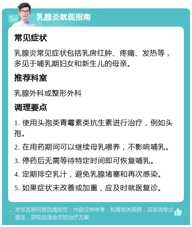 乳腺炎就医指南 常见症状 乳腺炎常见症状包括乳房红肿、疼痛、发热等，多见于哺乳期妇女和新生儿的母亲。 推荐科室 乳腺外科或整形外科 调理要点 1. 使用头孢类青霉素类抗生素进行治疗，例如头孢。 2. 在用药期间可以继续母乳喂养，不影响哺乳。 3. 停药后无需等待特定时间即可恢复哺乳。 4. 定期排空乳汁，避免乳腺堵塞和再次感染。 5. 如果症状未改善或加重，应及时就医复诊。