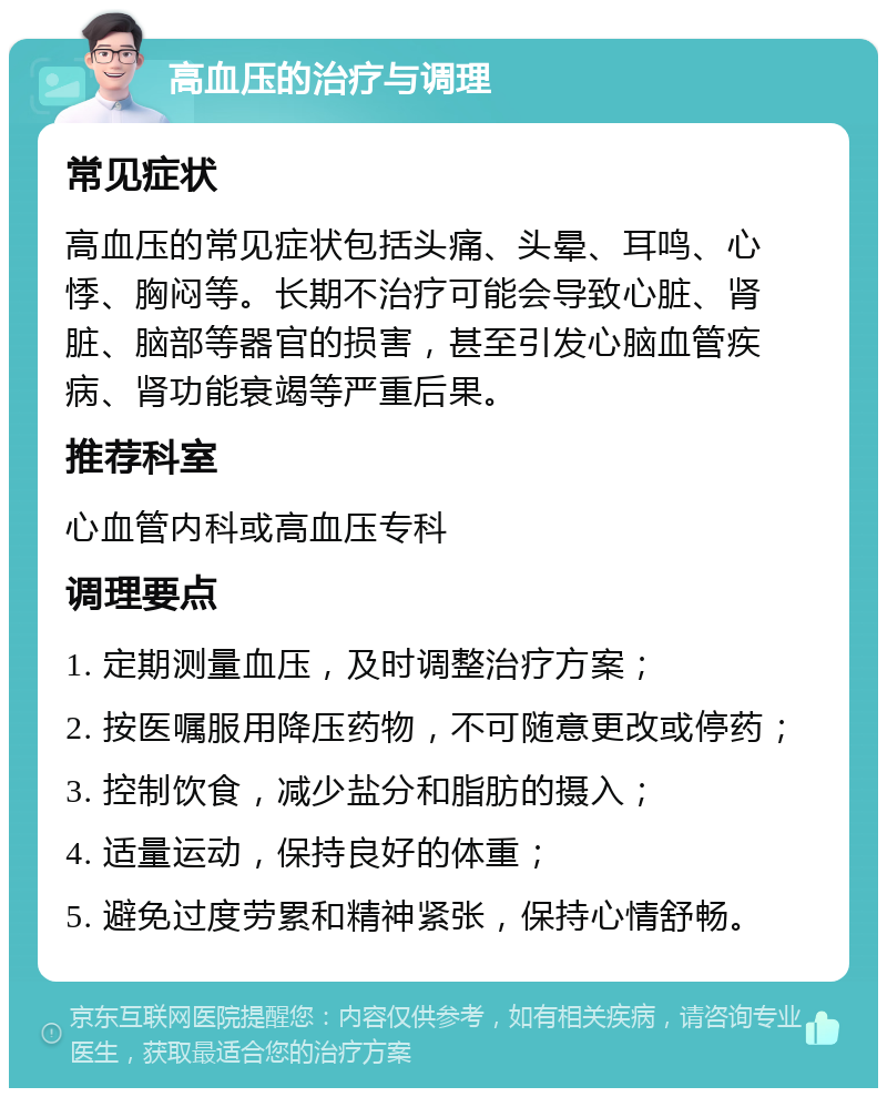 高血压的治疗与调理 常见症状 高血压的常见症状包括头痛、头晕、耳鸣、心悸、胸闷等。长期不治疗可能会导致心脏、肾脏、脑部等器官的损害，甚至引发心脑血管疾病、肾功能衰竭等严重后果。 推荐科室 心血管内科或高血压专科 调理要点 1. 定期测量血压，及时调整治疗方案； 2. 按医嘱服用降压药物，不可随意更改或停药； 3. 控制饮食，减少盐分和脂肪的摄入； 4. 适量运动，保持良好的体重； 5. 避免过度劳累和精神紧张，保持心情舒畅。