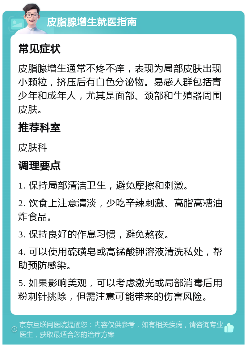 皮脂腺增生就医指南 常见症状 皮脂腺增生通常不疼不痒，表现为局部皮肤出现小颗粒，挤压后有白色分泌物。易感人群包括青少年和成年人，尤其是面部、颈部和生殖器周围皮肤。 推荐科室 皮肤科 调理要点 1. 保持局部清洁卫生，避免摩擦和刺激。 2. 饮食上注意清淡，少吃辛辣刺激、高脂高糖油炸食品。 3. 保持良好的作息习惯，避免熬夜。 4. 可以使用硫磺皂或高锰酸钾溶液清洗私处，帮助预防感染。 5. 如果影响美观，可以考虑激光或局部消毒后用粉刺针挑除，但需注意可能带来的伤害风险。