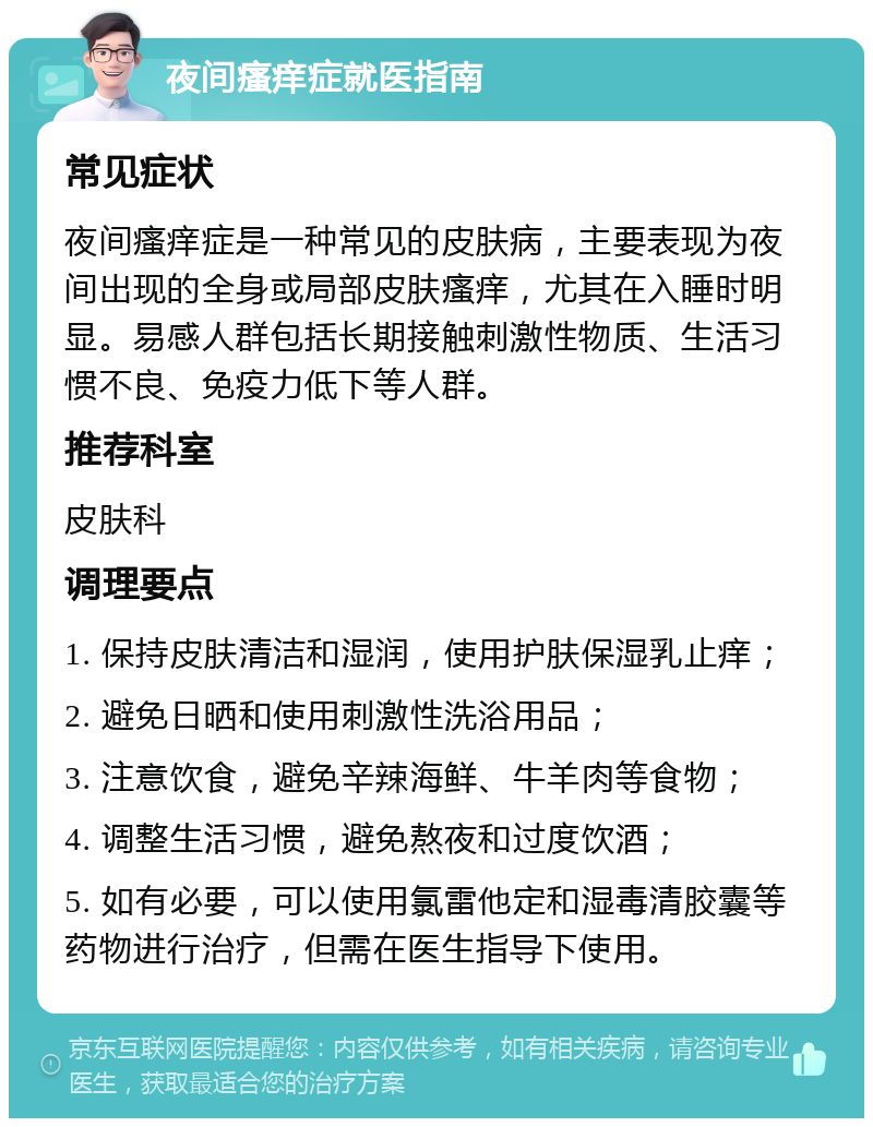 夜间瘙痒症就医指南 常见症状 夜间瘙痒症是一种常见的皮肤病，主要表现为夜间出现的全身或局部皮肤瘙痒，尤其在入睡时明显。易感人群包括长期接触刺激性物质、生活习惯不良、免疫力低下等人群。 推荐科室 皮肤科 调理要点 1. 保持皮肤清洁和湿润，使用护肤保湿乳止痒； 2. 避免日晒和使用刺激性洗浴用品； 3. 注意饮食，避免辛辣海鲜、牛羊肉等食物； 4. 调整生活习惯，避免熬夜和过度饮酒； 5. 如有必要，可以使用氯雷他定和湿毒清胶囊等药物进行治疗，但需在医生指导下使用。