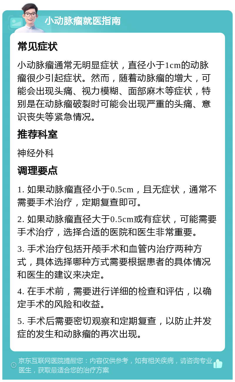 小动脉瘤就医指南 常见症状 小动脉瘤通常无明显症状，直径小于1cm的动脉瘤很少引起症状。然而，随着动脉瘤的增大，可能会出现头痛、视力模糊、面部麻木等症状，特别是在动脉瘤破裂时可能会出现严重的头痛、意识丧失等紧急情况。 推荐科室 神经外科 调理要点 1. 如果动脉瘤直径小于0.5cm，且无症状，通常不需要手术治疗，定期复查即可。 2. 如果动脉瘤直径大于0.5cm或有症状，可能需要手术治疗，选择合适的医院和医生非常重要。 3. 手术治疗包括开颅手术和血管内治疗两种方式，具体选择哪种方式需要根据患者的具体情况和医生的建议来决定。 4. 在手术前，需要进行详细的检查和评估，以确定手术的风险和收益。 5. 手术后需要密切观察和定期复查，以防止并发症的发生和动脉瘤的再次出现。