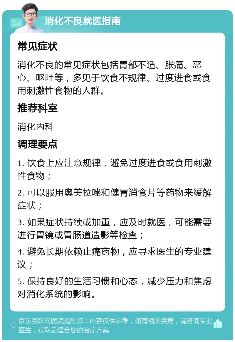 消化不良就医指南 常见症状 消化不良的常见症状包括胃部不适、胀痛、恶心、呕吐等，多见于饮食不规律、过度进食或食用刺激性食物的人群。 推荐科室 消化内科 调理要点 1. 饮食上应注意规律，避免过度进食或食用刺激性食物； 2. 可以服用奥美拉唑和健胃消食片等药物来缓解症状； 3. 如果症状持续或加重，应及时就医，可能需要进行胃镜或胃肠道造影等检查； 4. 避免长期依赖止痛药物，应寻求医生的专业建议； 5. 保持良好的生活习惯和心态，减少压力和焦虑对消化系统的影响。