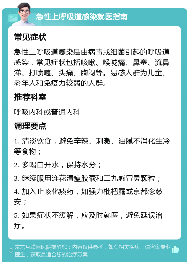 急性上呼吸道感染就医指南 常见症状 急性上呼吸道感染是由病毒或细菌引起的呼吸道感染，常见症状包括咳嗽、喉咙痛、鼻塞、流鼻涕、打喷嚏、头痛、胸闷等。易感人群为儿童、老年人和免疫力较弱的人群。 推荐科室 呼吸内科或普通内科 调理要点 1. 清淡饮食，避免辛辣、刺激、油腻不消化生冷等食物； 2. 多喝白开水，保持水分； 3. 继续服用连花清瘟胶囊和三九感冒灵颗粒； 4. 加入止咳化痰药，如强力枇杷露或京都念慈安； 5. 如果症状不缓解，应及时就医，避免延误治疗。