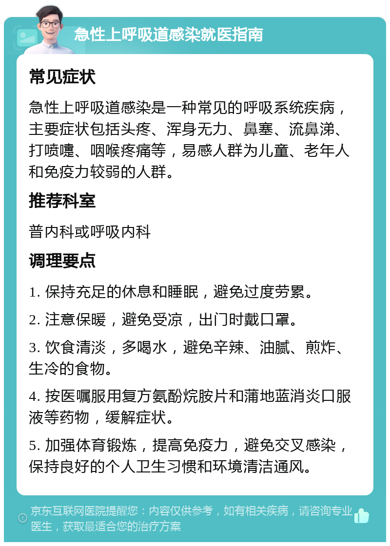 急性上呼吸道感染就医指南 常见症状 急性上呼吸道感染是一种常见的呼吸系统疾病，主要症状包括头疼、浑身无力、鼻塞、流鼻涕、打喷嚏、咽喉疼痛等，易感人群为儿童、老年人和免疫力较弱的人群。 推荐科室 普内科或呼吸内科 调理要点 1. 保持充足的休息和睡眠，避免过度劳累。 2. 注意保暖，避免受凉，出门时戴口罩。 3. 饮食清淡，多喝水，避免辛辣、油腻、煎炸、生冷的食物。 4. 按医嘱服用复方氨酚烷胺片和蒲地蓝消炎口服液等药物，缓解症状。 5. 加强体育锻炼，提高免疫力，避免交叉感染，保持良好的个人卫生习惯和环境清洁通风。