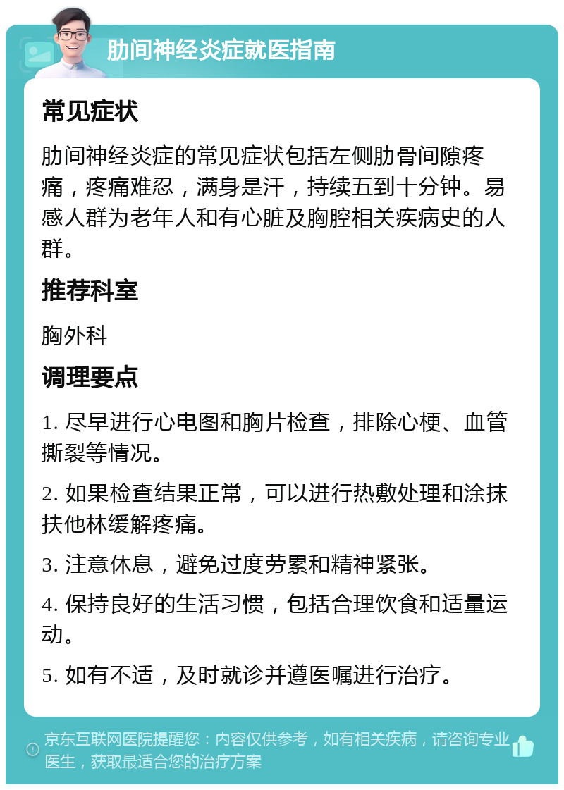 肋间神经炎症就医指南 常见症状 肋间神经炎症的常见症状包括左侧肋骨间隙疼痛，疼痛难忍，满身是汗，持续五到十分钟。易感人群为老年人和有心脏及胸腔相关疾病史的人群。 推荐科室 胸外科 调理要点 1. 尽早进行心电图和胸片检查，排除心梗、血管撕裂等情况。 2. 如果检查结果正常，可以进行热敷处理和涂抹扶他林缓解疼痛。 3. 注意休息，避免过度劳累和精神紧张。 4. 保持良好的生活习惯，包括合理饮食和适量运动。 5. 如有不适，及时就诊并遵医嘱进行治疗。