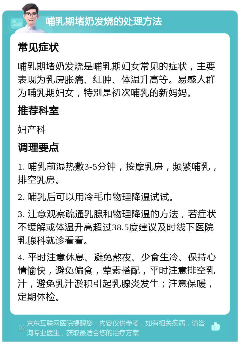 哺乳期堵奶发烧的处理方法 常见症状 哺乳期堵奶发烧是哺乳期妇女常见的症状，主要表现为乳房胀痛、红肿、体温升高等。易感人群为哺乳期妇女，特别是初次哺乳的新妈妈。 推荐科室 妇产科 调理要点 1. 哺乳前湿热敷3-5分钟，按摩乳房，频繁哺乳，排空乳房。 2. 哺乳后可以用冷毛巾物理降温试试。 3. 注意观察疏通乳腺和物理降温的方法，若症状不缓解或体温升高超过38.5度建议及时线下医院乳腺科就诊看看。 4. 平时注意休息、避免熬夜、少食生冷、保持心情愉快，避免偏食，荤素搭配，平时注意排空乳汁，避免乳汁淤积引起乳腺炎发生；注意保暖，定期体检。