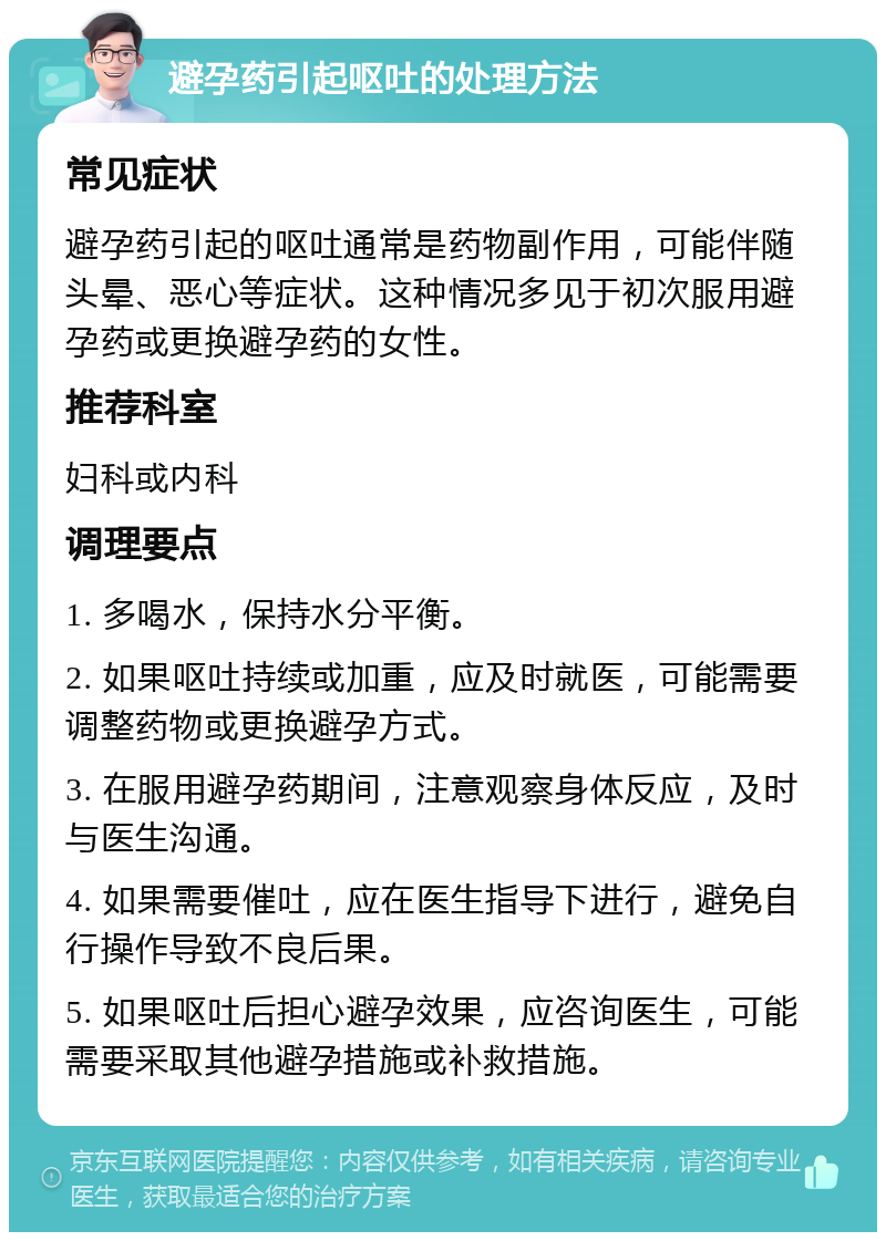 避孕药引起呕吐的处理方法 常见症状 避孕药引起的呕吐通常是药物副作用，可能伴随头晕、恶心等症状。这种情况多见于初次服用避孕药或更换避孕药的女性。 推荐科室 妇科或内科 调理要点 1. 多喝水，保持水分平衡。 2. 如果呕吐持续或加重，应及时就医，可能需要调整药物或更换避孕方式。 3. 在服用避孕药期间，注意观察身体反应，及时与医生沟通。 4. 如果需要催吐，应在医生指导下进行，避免自行操作导致不良后果。 5. 如果呕吐后担心避孕效果，应咨询医生，可能需要采取其他避孕措施或补救措施。