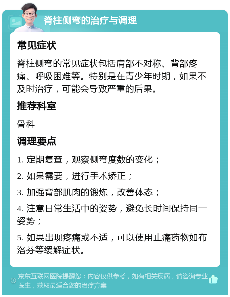 脊柱侧弯的治疗与调理 常见症状 脊柱侧弯的常见症状包括肩部不对称、背部疼痛、呼吸困难等。特别是在青少年时期，如果不及时治疗，可能会导致严重的后果。 推荐科室 骨科 调理要点 1. 定期复查，观察侧弯度数的变化； 2. 如果需要，进行手术矫正； 3. 加强背部肌肉的锻炼，改善体态； 4. 注意日常生活中的姿势，避免长时间保持同一姿势； 5. 如果出现疼痛或不适，可以使用止痛药物如布洛芬等缓解症状。