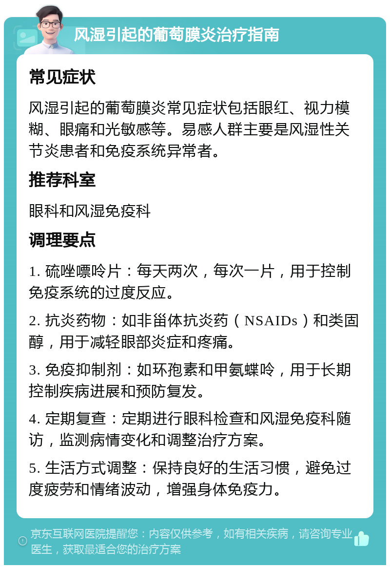 风湿引起的葡萄膜炎治疗指南 常见症状 风湿引起的葡萄膜炎常见症状包括眼红、视力模糊、眼痛和光敏感等。易感人群主要是风湿性关节炎患者和免疫系统异常者。 推荐科室 眼科和风湿免疫科 调理要点 1. 硫唑嘌呤片：每天两次，每次一片，用于控制免疫系统的过度反应。 2. 抗炎药物：如非甾体抗炎药（NSAIDs）和类固醇，用于减轻眼部炎症和疼痛。 3. 免疫抑制剂：如环孢素和甲氨蝶呤，用于长期控制疾病进展和预防复发。 4. 定期复查：定期进行眼科检查和风湿免疫科随访，监测病情变化和调整治疗方案。 5. 生活方式调整：保持良好的生活习惯，避免过度疲劳和情绪波动，增强身体免疫力。