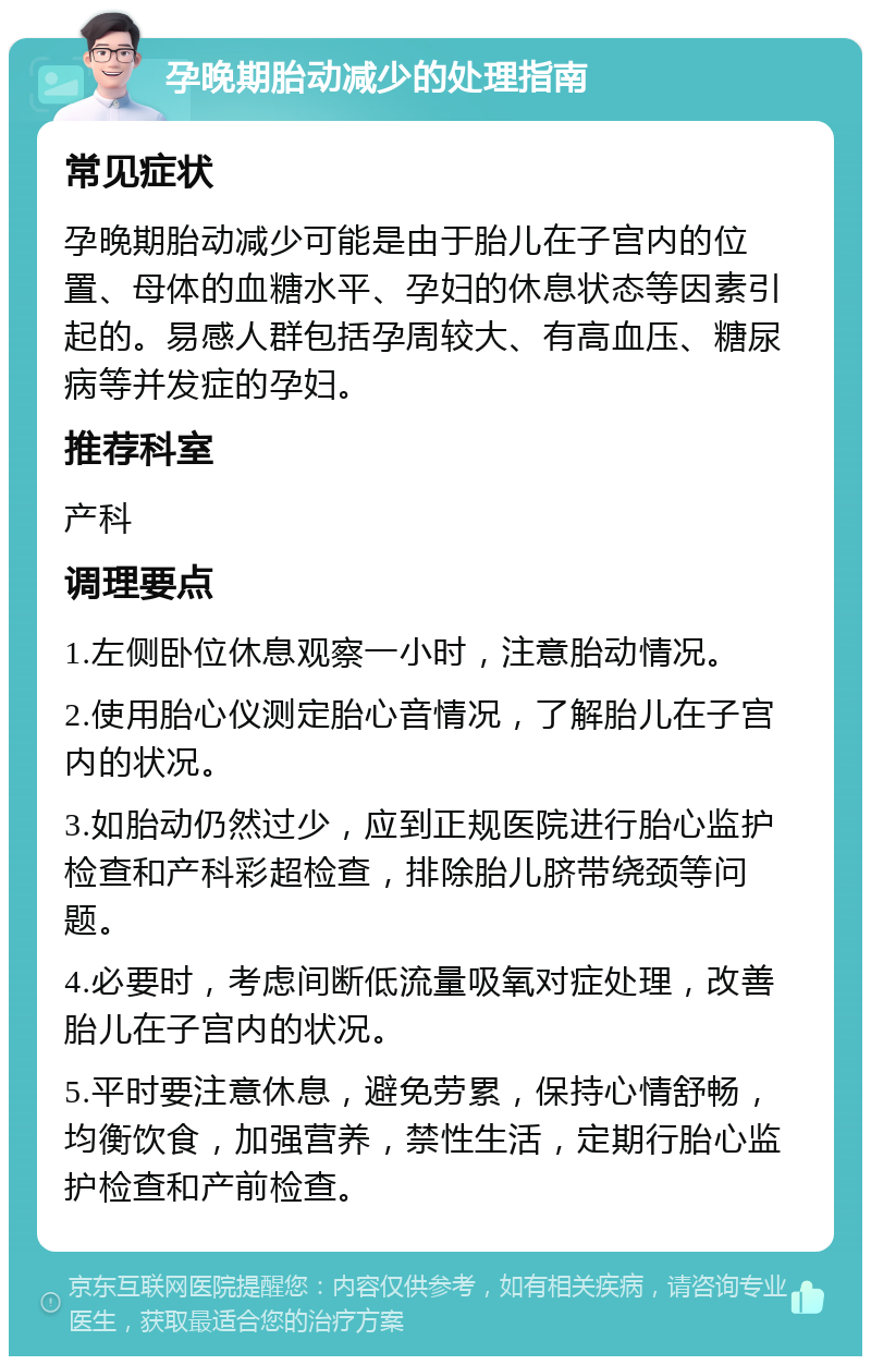 孕晚期胎动减少的处理指南 常见症状 孕晚期胎动减少可能是由于胎儿在子宫内的位置、母体的血糖水平、孕妇的休息状态等因素引起的。易感人群包括孕周较大、有高血压、糖尿病等并发症的孕妇。 推荐科室 产科 调理要点 1.左侧卧位休息观察一小时，注意胎动情况。 2.使用胎心仪测定胎心音情况，了解胎儿在子宫内的状况。 3.如胎动仍然过少，应到正规医院进行胎心监护检查和产科彩超检查，排除胎儿脐带绕颈等问题。 4.必要时，考虑间断低流量吸氧对症处理，改善胎儿在子宫内的状况。 5.平时要注意休息，避免劳累，保持心情舒畅，均衡饮食，加强营养，禁性生活，定期行胎心监护检查和产前检查。