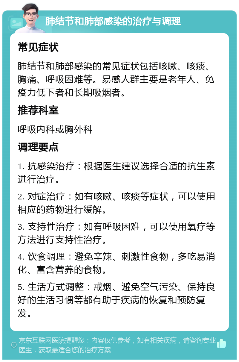 肺结节和肺部感染的治疗与调理 常见症状 肺结节和肺部感染的常见症状包括咳嗽、咳痰、胸痛、呼吸困难等。易感人群主要是老年人、免疫力低下者和长期吸烟者。 推荐科室 呼吸内科或胸外科 调理要点 1. 抗感染治疗：根据医生建议选择合适的抗生素进行治疗。 2. 对症治疗：如有咳嗽、咳痰等症状，可以使用相应的药物进行缓解。 3. 支持性治疗：如有呼吸困难，可以使用氧疗等方法进行支持性治疗。 4. 饮食调理：避免辛辣、刺激性食物，多吃易消化、富含营养的食物。 5. 生活方式调整：戒烟、避免空气污染、保持良好的生活习惯等都有助于疾病的恢复和预防复发。