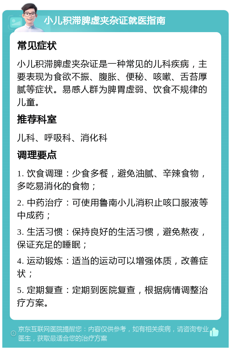 小儿积滞脾虚夹杂证就医指南 常见症状 小儿积滞脾虚夹杂证是一种常见的儿科疾病，主要表现为食欲不振、腹胀、便秘、咳嗽、舌苔厚腻等症状。易感人群为脾胃虚弱、饮食不规律的儿童。 推荐科室 儿科、呼吸科、消化科 调理要点 1. 饮食调理：少食多餐，避免油腻、辛辣食物，多吃易消化的食物； 2. 中药治疗：可使用鲁南小儿消积止咳口服液等中成药； 3. 生活习惯：保持良好的生活习惯，避免熬夜，保证充足的睡眠； 4. 运动锻炼：适当的运动可以增强体质，改善症状； 5. 定期复查：定期到医院复查，根据病情调整治疗方案。