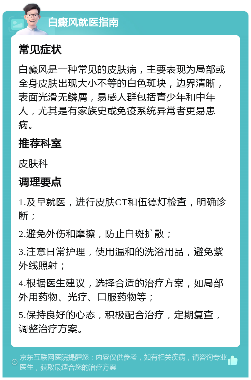 白癜风就医指南 常见症状 白癜风是一种常见的皮肤病，主要表现为局部或全身皮肤出现大小不等的白色斑块，边界清晰，表面光滑无鳞屑，易感人群包括青少年和中年人，尤其是有家族史或免疫系统异常者更易患病。 推荐科室 皮肤科 调理要点 1.及早就医，进行皮肤CT和伍德灯检查，明确诊断； 2.避免外伤和摩擦，防止白斑扩散； 3.注意日常护理，使用温和的洗浴用品，避免紫外线照射； 4.根据医生建议，选择合适的治疗方案，如局部外用药物、光疗、口服药物等； 5.保持良好的心态，积极配合治疗，定期复查，调整治疗方案。