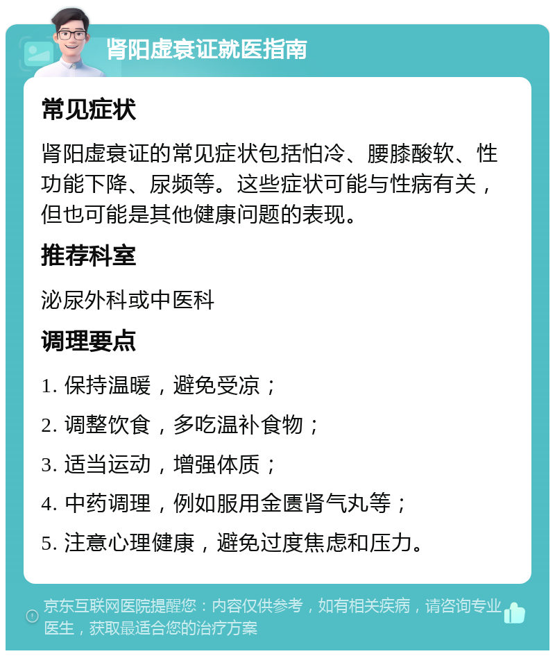 肾阳虚衰证就医指南 常见症状 肾阳虚衰证的常见症状包括怕冷、腰膝酸软、性功能下降、尿频等。这些症状可能与性病有关，但也可能是其他健康问题的表现。 推荐科室 泌尿外科或中医科 调理要点 1. 保持温暖，避免受凉； 2. 调整饮食，多吃温补食物； 3. 适当运动，增强体质； 4. 中药调理，例如服用金匮肾气丸等； 5. 注意心理健康，避免过度焦虑和压力。