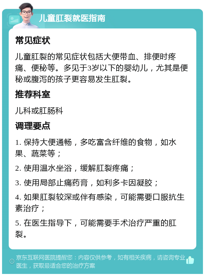 儿童肛裂就医指南 常见症状 儿童肛裂的常见症状包括大便带血、排便时疼痛、便秘等。多见于3岁以下的婴幼儿，尤其是便秘或腹泻的孩子更容易发生肛裂。 推荐科室 儿科或肛肠科 调理要点 1. 保持大便通畅，多吃富含纤维的食物，如水果、蔬菜等； 2. 使用温水坐浴，缓解肛裂疼痛； 3. 使用局部止痛药膏，如利多卡因凝胶； 4. 如果肛裂较深或伴有感染，可能需要口服抗生素治疗； 5. 在医生指导下，可能需要手术治疗严重的肛裂。