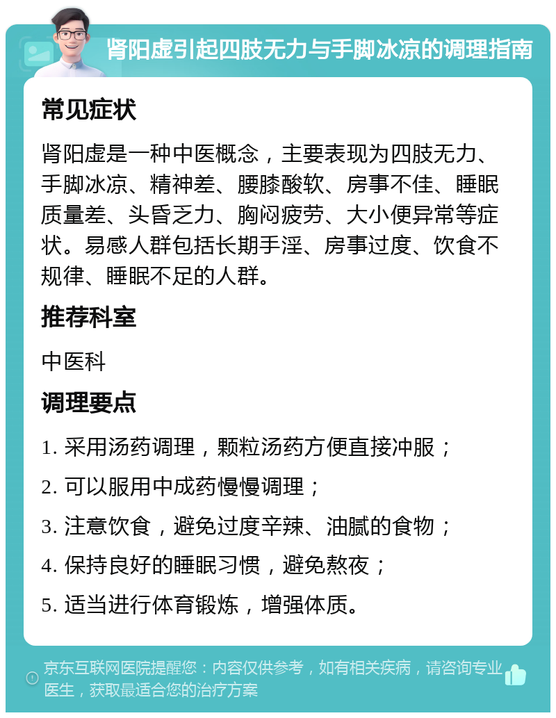 肾阳虚引起四肢无力与手脚冰凉的调理指南 常见症状 肾阳虚是一种中医概念，主要表现为四肢无力、手脚冰凉、精神差、腰膝酸软、房事不佳、睡眠质量差、头昏乏力、胸闷疲劳、大小便异常等症状。易感人群包括长期手淫、房事过度、饮食不规律、睡眠不足的人群。 推荐科室 中医科 调理要点 1. 采用汤药调理，颗粒汤药方便直接冲服； 2. 可以服用中成药慢慢调理； 3. 注意饮食，避免过度辛辣、油腻的食物； 4. 保持良好的睡眠习惯，避免熬夜； 5. 适当进行体育锻炼，增强体质。