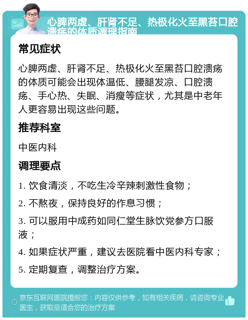 心脾两虚、肝肾不足、热极化火至黑苔口腔溃疡的体质调理指南 常见症状 心脾两虚、肝肾不足、热极化火至黑苔口腔溃疡的体质可能会出现体温低、腰腿发凉、口腔溃疡、手心热、失眠、消瘦等症状，尤其是中老年人更容易出现这些问题。 推荐科室 中医内科 调理要点 1. 饮食清淡，不吃生冷辛辣刺激性食物； 2. 不熬夜，保持良好的作息习惯； 3. 可以服用中成药如同仁堂生脉饮党参方口服液； 4. 如果症状严重，建议去医院看中医内科专家； 5. 定期复查，调整治疗方案。