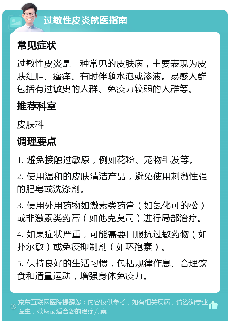 过敏性皮炎就医指南 常见症状 过敏性皮炎是一种常见的皮肤病，主要表现为皮肤红肿、瘙痒、有时伴随水泡或渗液。易感人群包括有过敏史的人群、免疫力较弱的人群等。 推荐科室 皮肤科 调理要点 1. 避免接触过敏原，例如花粉、宠物毛发等。 2. 使用温和的皮肤清洁产品，避免使用刺激性强的肥皂或洗涤剂。 3. 使用外用药物如激素类药膏（如氢化可的松）或非激素类药膏（如他克莫司）进行局部治疗。 4. 如果症状严重，可能需要口服抗过敏药物（如扑尔敏）或免疫抑制剂（如环孢素）。 5. 保持良好的生活习惯，包括规律作息、合理饮食和适量运动，增强身体免疫力。