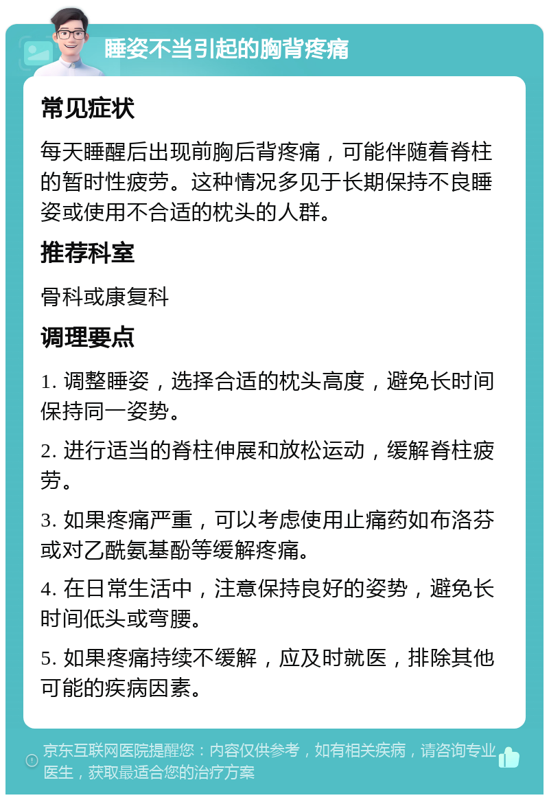 睡姿不当引起的胸背疼痛 常见症状 每天睡醒后出现前胸后背疼痛，可能伴随着脊柱的暂时性疲劳。这种情况多见于长期保持不良睡姿或使用不合适的枕头的人群。 推荐科室 骨科或康复科 调理要点 1. 调整睡姿，选择合适的枕头高度，避免长时间保持同一姿势。 2. 进行适当的脊柱伸展和放松运动，缓解脊柱疲劳。 3. 如果疼痛严重，可以考虑使用止痛药如布洛芬或对乙酰氨基酚等缓解疼痛。 4. 在日常生活中，注意保持良好的姿势，避免长时间低头或弯腰。 5. 如果疼痛持续不缓解，应及时就医，排除其他可能的疾病因素。