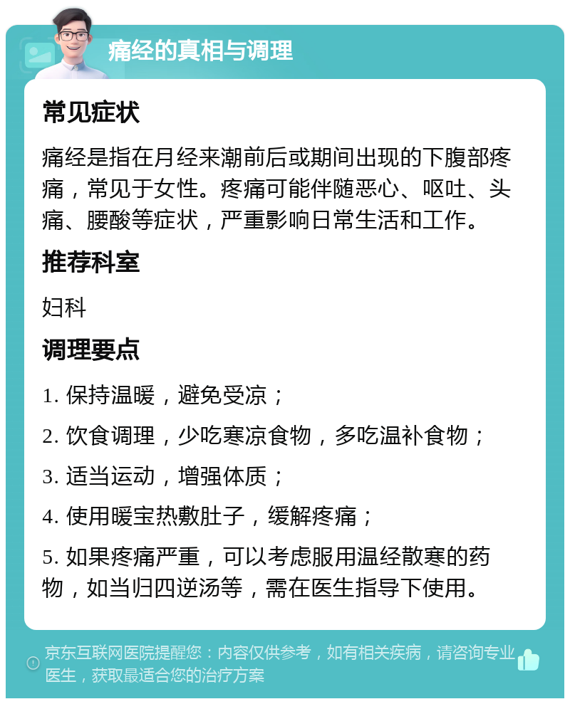 痛经的真相与调理 常见症状 痛经是指在月经来潮前后或期间出现的下腹部疼痛，常见于女性。疼痛可能伴随恶心、呕吐、头痛、腰酸等症状，严重影响日常生活和工作。 推荐科室 妇科 调理要点 1. 保持温暖，避免受凉； 2. 饮食调理，少吃寒凉食物，多吃温补食物； 3. 适当运动，增强体质； 4. 使用暖宝热敷肚子，缓解疼痛； 5. 如果疼痛严重，可以考虑服用温经散寒的药物，如当归四逆汤等，需在医生指导下使用。