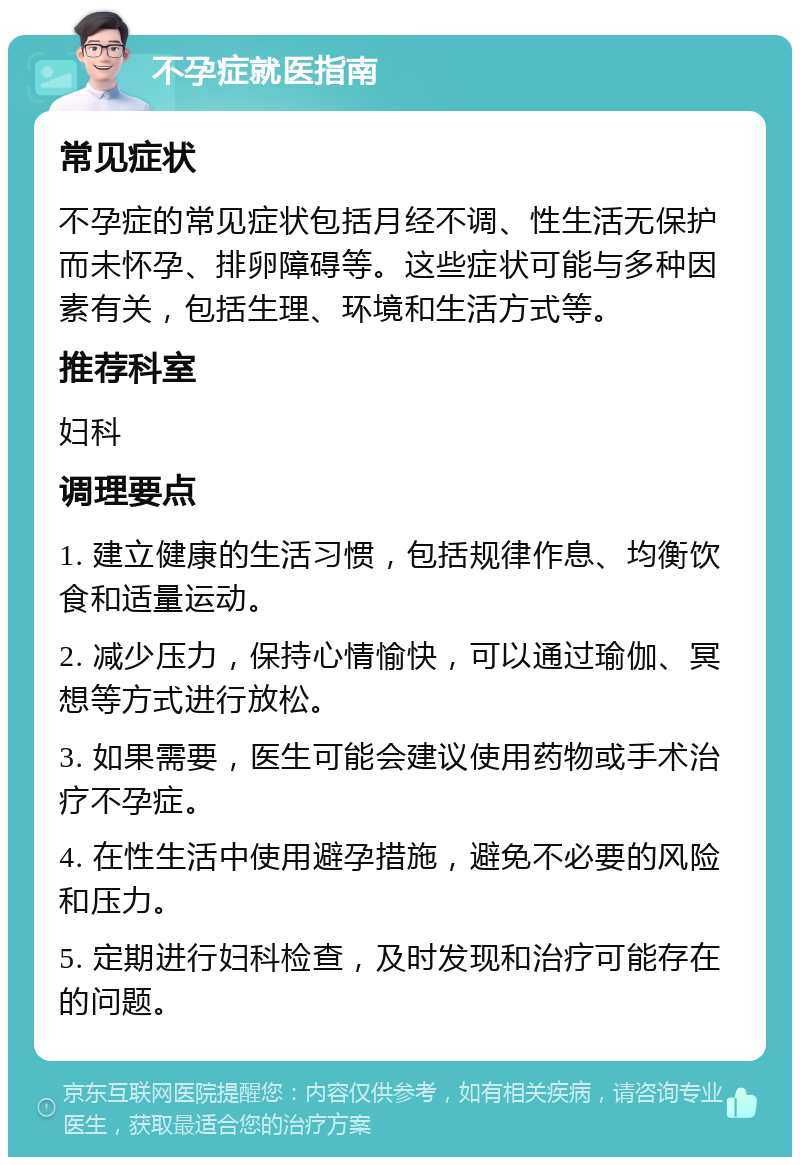 不孕症就医指南 常见症状 不孕症的常见症状包括月经不调、性生活无保护而未怀孕、排卵障碍等。这些症状可能与多种因素有关，包括生理、环境和生活方式等。 推荐科室 妇科 调理要点 1. 建立健康的生活习惯，包括规律作息、均衡饮食和适量运动。 2. 减少压力，保持心情愉快，可以通过瑜伽、冥想等方式进行放松。 3. 如果需要，医生可能会建议使用药物或手术治疗不孕症。 4. 在性生活中使用避孕措施，避免不必要的风险和压力。 5. 定期进行妇科检查，及时发现和治疗可能存在的问题。