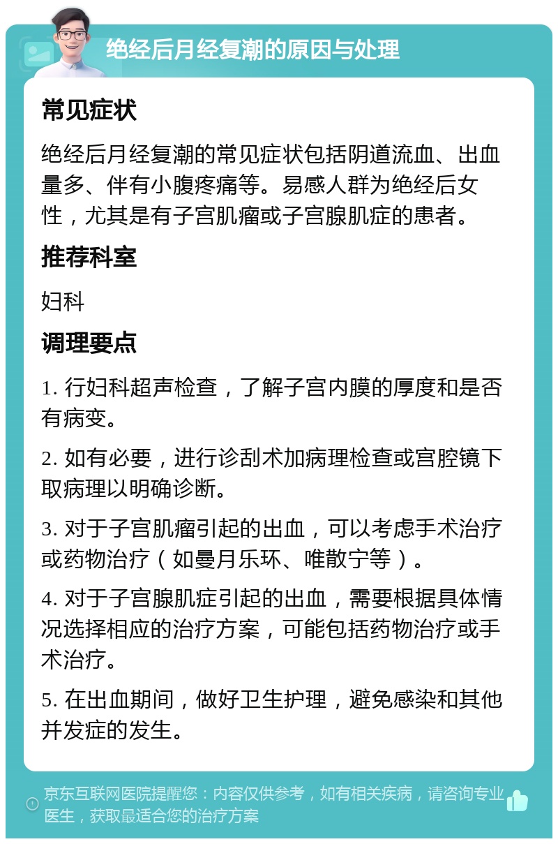 绝经后月经复潮的原因与处理 常见症状 绝经后月经复潮的常见症状包括阴道流血、出血量多、伴有小腹疼痛等。易感人群为绝经后女性，尤其是有子宫肌瘤或子宫腺肌症的患者。 推荐科室 妇科 调理要点 1. 行妇科超声检查，了解子宫内膜的厚度和是否有病变。 2. 如有必要，进行诊刮术加病理检查或宫腔镜下取病理以明确诊断。 3. 对于子宫肌瘤引起的出血，可以考虑手术治疗或药物治疗（如曼月乐环、唯散宁等）。 4. 对于子宫腺肌症引起的出血，需要根据具体情况选择相应的治疗方案，可能包括药物治疗或手术治疗。 5. 在出血期间，做好卫生护理，避免感染和其他并发症的发生。