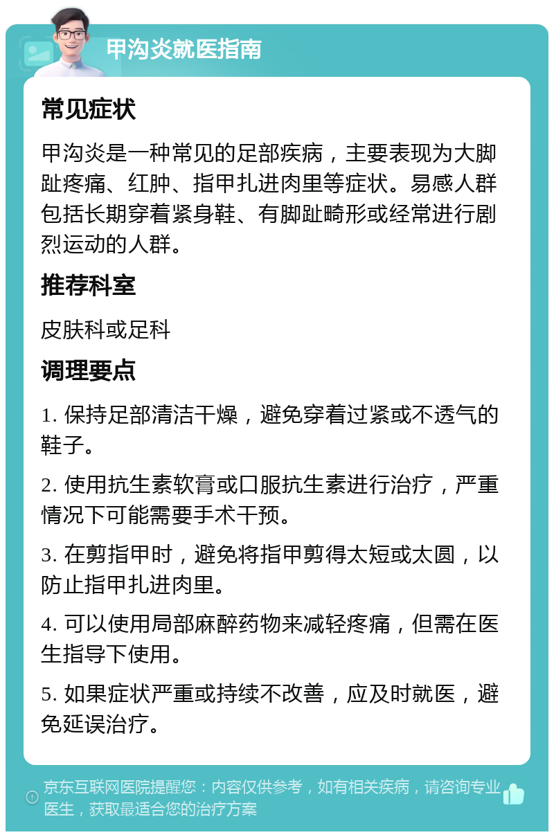 甲沟炎就医指南 常见症状 甲沟炎是一种常见的足部疾病，主要表现为大脚趾疼痛、红肿、指甲扎进肉里等症状。易感人群包括长期穿着紧身鞋、有脚趾畸形或经常进行剧烈运动的人群。 推荐科室 皮肤科或足科 调理要点 1. 保持足部清洁干燥，避免穿着过紧或不透气的鞋子。 2. 使用抗生素软膏或口服抗生素进行治疗，严重情况下可能需要手术干预。 3. 在剪指甲时，避免将指甲剪得太短或太圆，以防止指甲扎进肉里。 4. 可以使用局部麻醉药物来减轻疼痛，但需在医生指导下使用。 5. 如果症状严重或持续不改善，应及时就医，避免延误治疗。