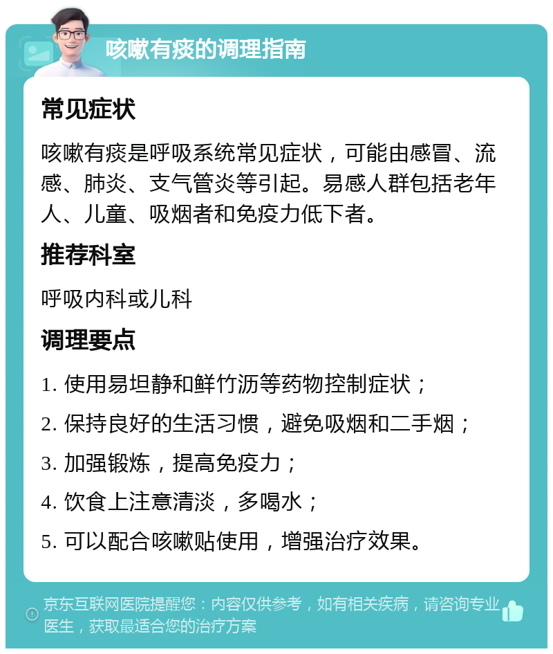 咳嗽有痰的调理指南 常见症状 咳嗽有痰是呼吸系统常见症状，可能由感冒、流感、肺炎、支气管炎等引起。易感人群包括老年人、儿童、吸烟者和免疫力低下者。 推荐科室 呼吸内科或儿科 调理要点 1. 使用易坦静和鲜竹沥等药物控制症状； 2. 保持良好的生活习惯，避免吸烟和二手烟； 3. 加强锻炼，提高免疫力； 4. 饮食上注意清淡，多喝水； 5. 可以配合咳嗽贴使用，增强治疗效果。