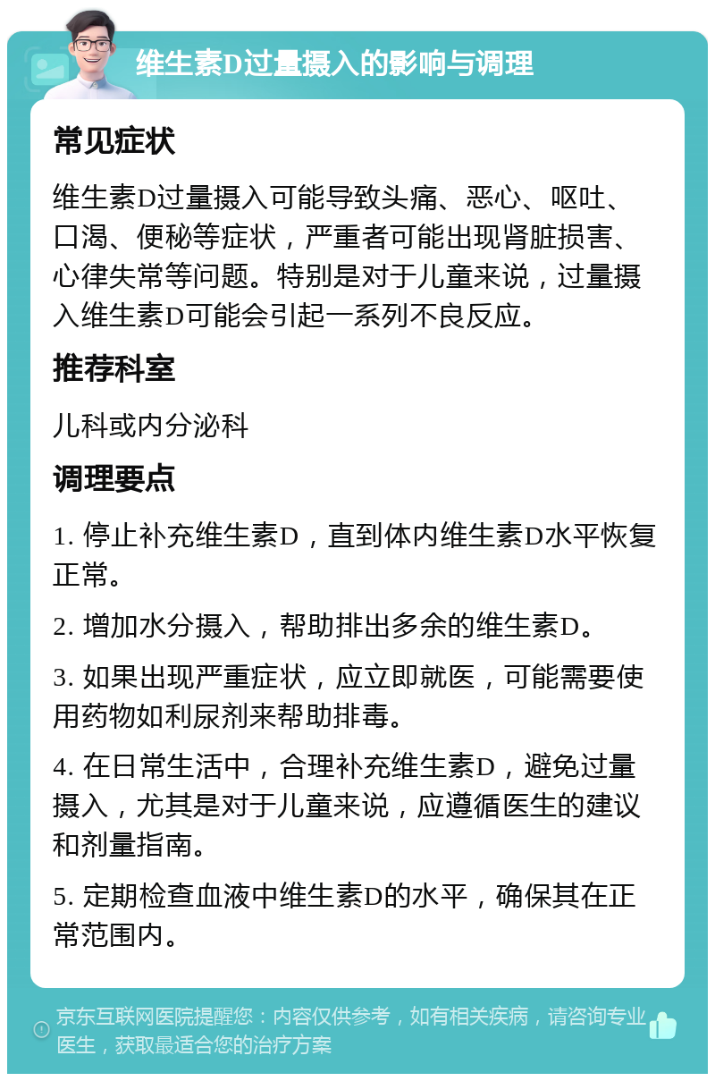 维生素D过量摄入的影响与调理 常见症状 维生素D过量摄入可能导致头痛、恶心、呕吐、口渴、便秘等症状，严重者可能出现肾脏损害、心律失常等问题。特别是对于儿童来说，过量摄入维生素D可能会引起一系列不良反应。 推荐科室 儿科或内分泌科 调理要点 1. 停止补充维生素D，直到体内维生素D水平恢复正常。 2. 增加水分摄入，帮助排出多余的维生素D。 3. 如果出现严重症状，应立即就医，可能需要使用药物如利尿剂来帮助排毒。 4. 在日常生活中，合理补充维生素D，避免过量摄入，尤其是对于儿童来说，应遵循医生的建议和剂量指南。 5. 定期检查血液中维生素D的水平，确保其在正常范围内。