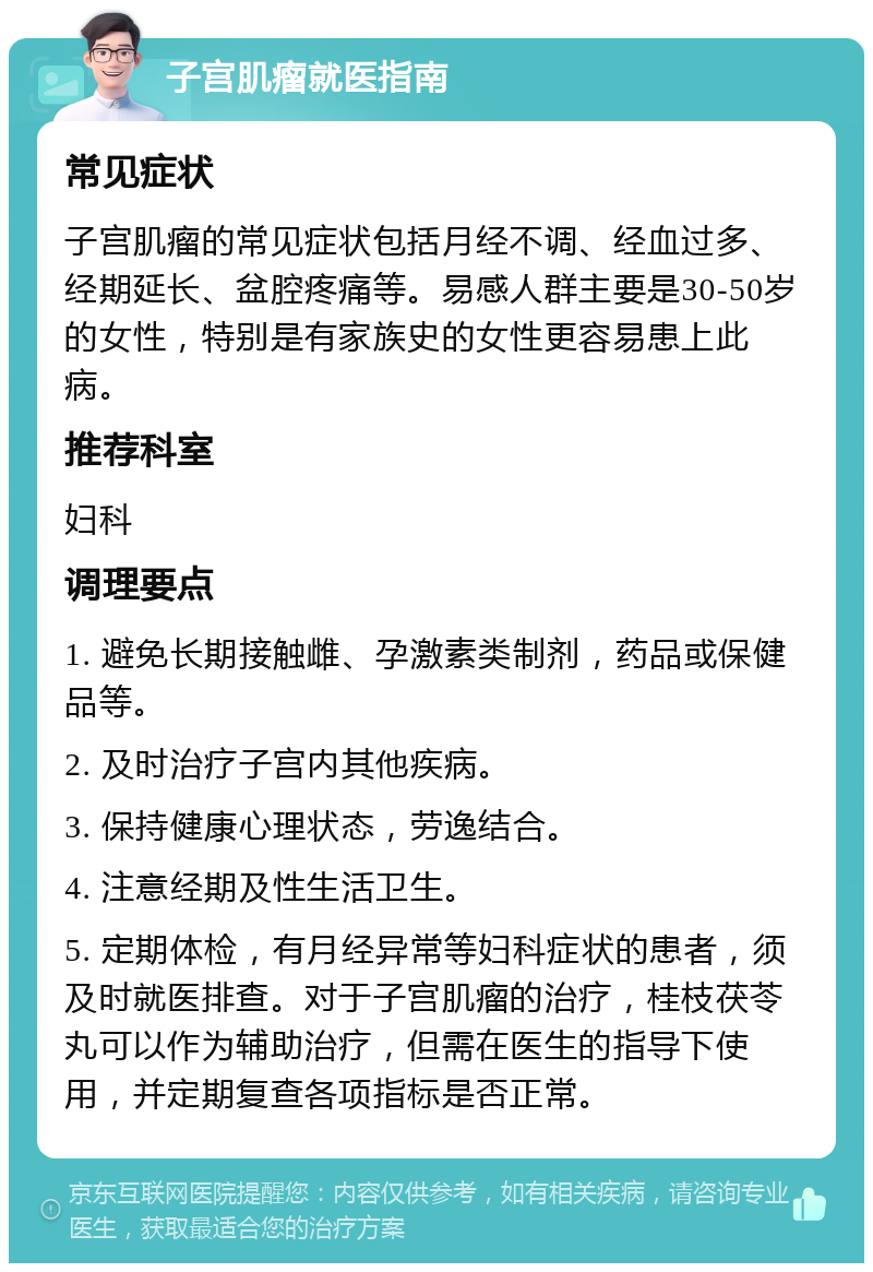 子宫肌瘤就医指南 常见症状 子宫肌瘤的常见症状包括月经不调、经血过多、经期延长、盆腔疼痛等。易感人群主要是30-50岁的女性，特别是有家族史的女性更容易患上此病。 推荐科室 妇科 调理要点 1. 避免长期接触雌、孕激素类制剂，药品或保健品等。 2. 及时治疗子宫内其他疾病。 3. 保持健康心理状态，劳逸结合。 4. 注意经期及性生活卫生。 5. 定期体检，有月经异常等妇科症状的患者，须及时就医排查。对于子宫肌瘤的治疗，桂枝茯苓丸可以作为辅助治疗，但需在医生的指导下使用，并定期复查各项指标是否正常。