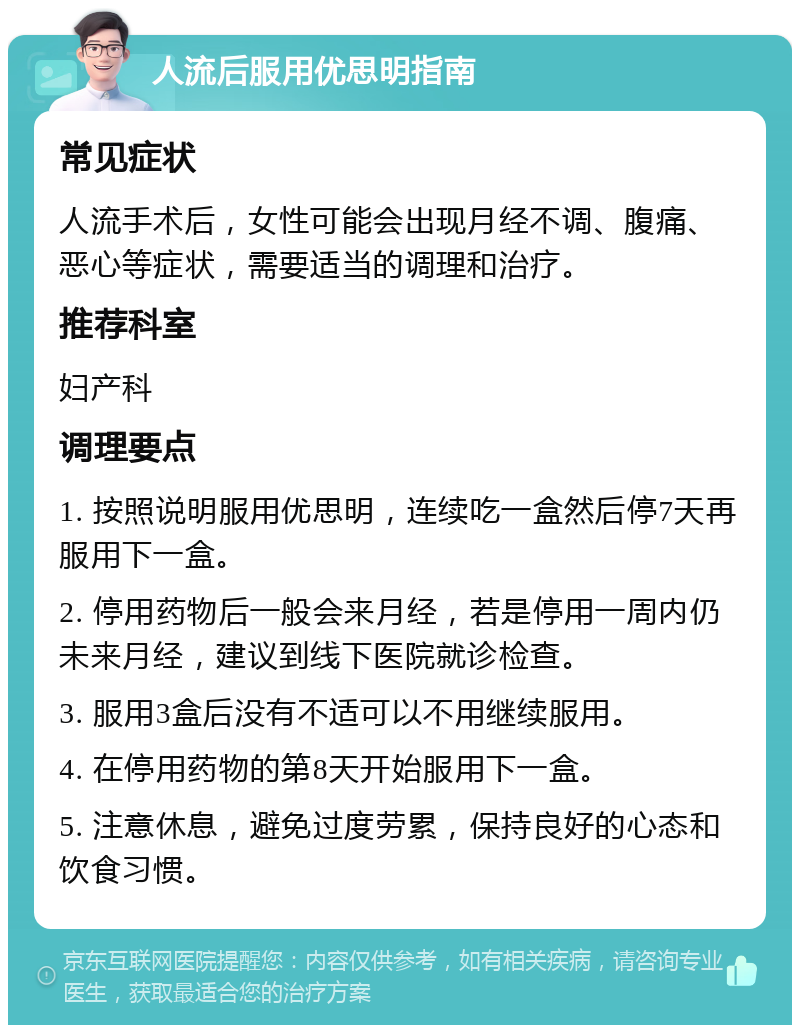 人流后服用优思明指南 常见症状 人流手术后，女性可能会出现月经不调、腹痛、恶心等症状，需要适当的调理和治疗。 推荐科室 妇产科 调理要点 1. 按照说明服用优思明，连续吃一盒然后停7天再服用下一盒。 2. 停用药物后一般会来月经，若是停用一周内仍未来月经，建议到线下医院就诊检查。 3. 服用3盒后没有不适可以不用继续服用。 4. 在停用药物的第8天开始服用下一盒。 5. 注意休息，避免过度劳累，保持良好的心态和饮食习惯。