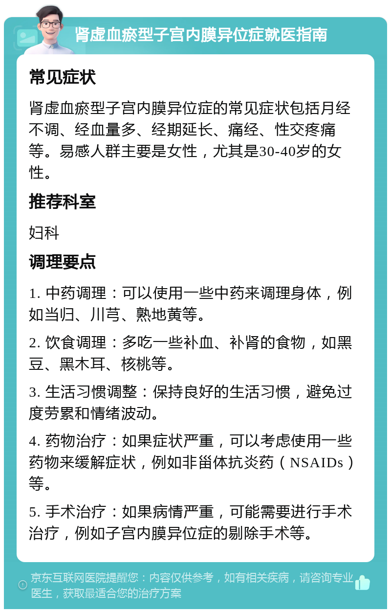 肾虚血瘀型子宫内膜异位症就医指南 常见症状 肾虚血瘀型子宫内膜异位症的常见症状包括月经不调、经血量多、经期延长、痛经、性交疼痛等。易感人群主要是女性，尤其是30-40岁的女性。 推荐科室 妇科 调理要点 1. 中药调理：可以使用一些中药来调理身体，例如当归、川芎、熟地黄等。 2. 饮食调理：多吃一些补血、补肾的食物，如黑豆、黑木耳、核桃等。 3. 生活习惯调整：保持良好的生活习惯，避免过度劳累和情绪波动。 4. 药物治疗：如果症状严重，可以考虑使用一些药物来缓解症状，例如非甾体抗炎药（NSAIDs）等。 5. 手术治疗：如果病情严重，可能需要进行手术治疗，例如子宫内膜异位症的剔除手术等。