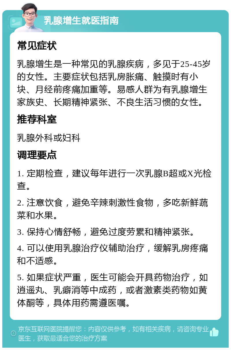 乳腺增生就医指南 常见症状 乳腺增生是一种常见的乳腺疾病，多见于25-45岁的女性。主要症状包括乳房胀痛、触摸时有小块、月经前疼痛加重等。易感人群为有乳腺增生家族史、长期精神紧张、不良生活习惯的女性。 推荐科室 乳腺外科或妇科 调理要点 1. 定期检查，建议每年进行一次乳腺B超或X光检查。 2. 注意饮食，避免辛辣刺激性食物，多吃新鲜蔬菜和水果。 3. 保持心情舒畅，避免过度劳累和精神紧张。 4. 可以使用乳腺治疗仪辅助治疗，缓解乳房疼痛和不适感。 5. 如果症状严重，医生可能会开具药物治疗，如逍遥丸、乳癖消等中成药，或者激素类药物如黄体酮等，具体用药需遵医嘱。