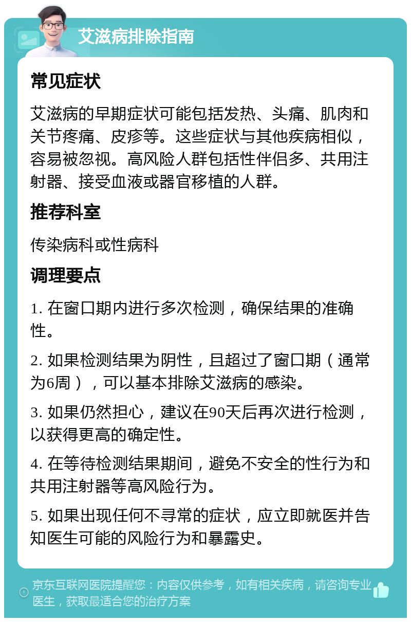 艾滋病排除指南 常见症状 艾滋病的早期症状可能包括发热、头痛、肌肉和关节疼痛、皮疹等。这些症状与其他疾病相似，容易被忽视。高风险人群包括性伴侣多、共用注射器、接受血液或器官移植的人群。 推荐科室 传染病科或性病科 调理要点 1. 在窗口期内进行多次检测，确保结果的准确性。 2. 如果检测结果为阴性，且超过了窗口期（通常为6周），可以基本排除艾滋病的感染。 3. 如果仍然担心，建议在90天后再次进行检测，以获得更高的确定性。 4. 在等待检测结果期间，避免不安全的性行为和共用注射器等高风险行为。 5. 如果出现任何不寻常的症状，应立即就医并告知医生可能的风险行为和暴露史。