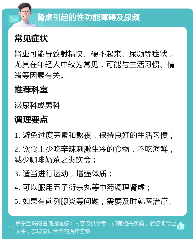 肾虚引起的性功能障碍及尿频 常见症状 肾虚可能导致射精快、硬不起来、尿频等症状，尤其在年轻人中较为常见，可能与生活习惯、情绪等因素有关。 推荐科室 泌尿科或男科 调理要点 1. 避免过度劳累和熬夜，保持良好的生活习惯； 2. 饮食上少吃辛辣刺激生冷的食物，不吃海鲜，减少咖啡奶茶之类饮食； 3. 适当进行运动，增强体质； 4. 可以服用五子衍宗丸等中药调理肾虚； 5. 如果有前列腺炎等问题，需要及时就医治疗。