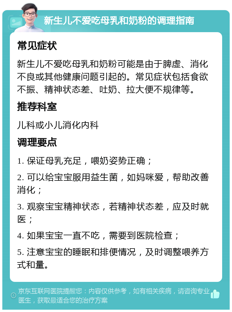 新生儿不爱吃母乳和奶粉的调理指南 常见症状 新生儿不爱吃母乳和奶粉可能是由于脾虚、消化不良或其他健康问题引起的。常见症状包括食欲不振、精神状态差、吐奶、拉大便不规律等。 推荐科室 儿科或小儿消化内科 调理要点 1. 保证母乳充足，喂奶姿势正确； 2. 可以给宝宝服用益生菌，如妈咪爱，帮助改善消化； 3. 观察宝宝精神状态，若精神状态差，应及时就医； 4. 如果宝宝一直不吃，需要到医院检查； 5. 注意宝宝的睡眠和排便情况，及时调整喂养方式和量。