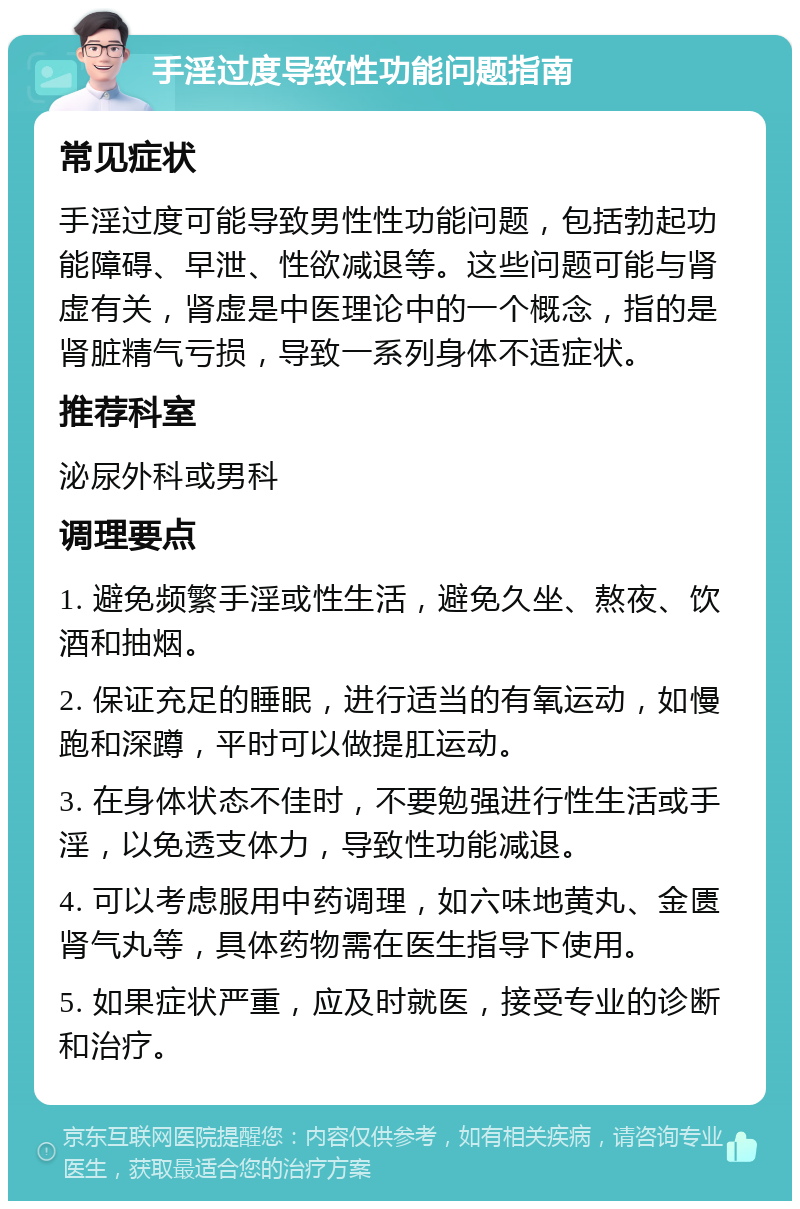 手淫过度导致性功能问题指南 常见症状 手淫过度可能导致男性性功能问题，包括勃起功能障碍、早泄、性欲减退等。这些问题可能与肾虚有关，肾虚是中医理论中的一个概念，指的是肾脏精气亏损，导致一系列身体不适症状。 推荐科室 泌尿外科或男科 调理要点 1. 避免频繁手淫或性生活，避免久坐、熬夜、饮酒和抽烟。 2. 保证充足的睡眠，进行适当的有氧运动，如慢跑和深蹲，平时可以做提肛运动。 3. 在身体状态不佳时，不要勉强进行性生活或手淫，以免透支体力，导致性功能减退。 4. 可以考虑服用中药调理，如六味地黄丸、金匮肾气丸等，具体药物需在医生指导下使用。 5. 如果症状严重，应及时就医，接受专业的诊断和治疗。