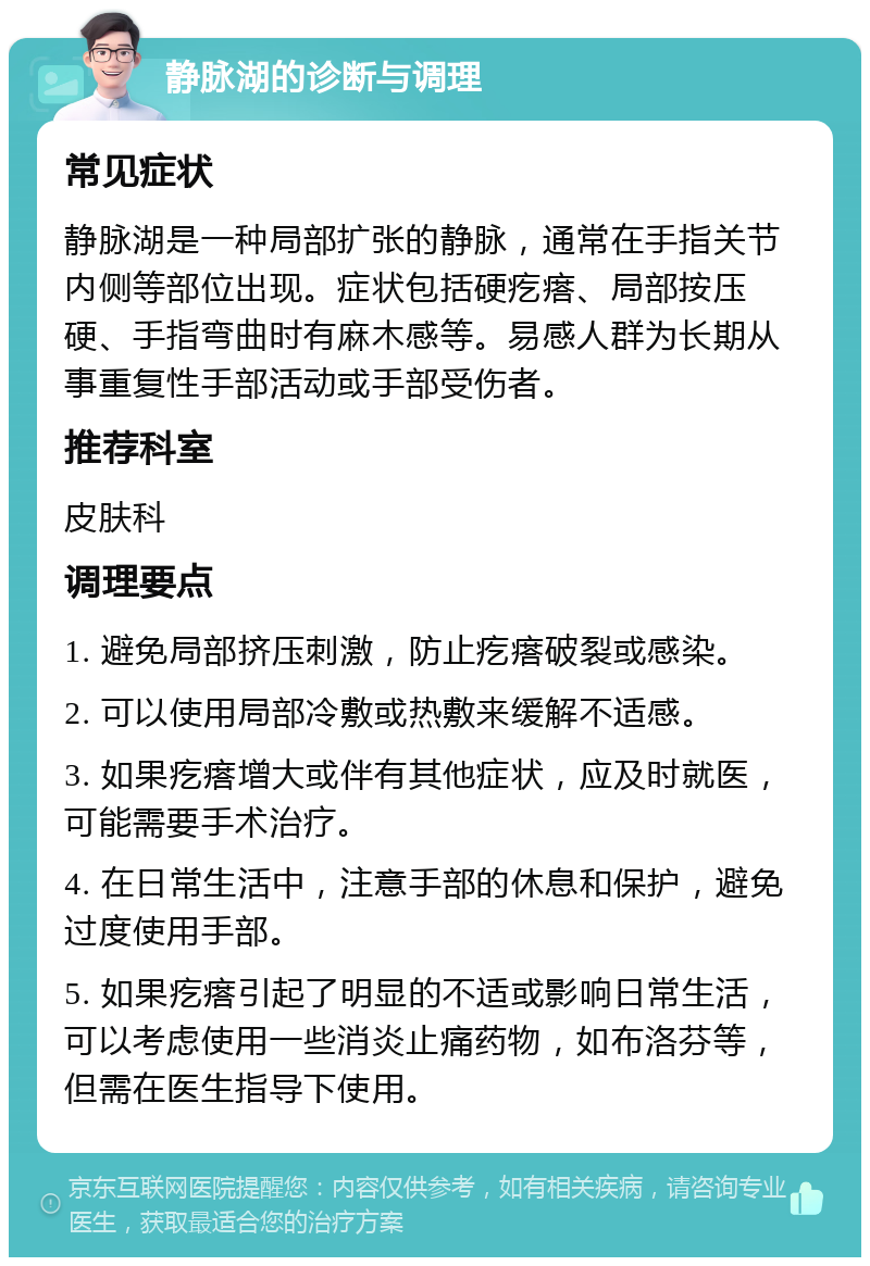 静脉湖的诊断与调理 常见症状 静脉湖是一种局部扩张的静脉，通常在手指关节内侧等部位出现。症状包括硬疙瘩、局部按压硬、手指弯曲时有麻木感等。易感人群为长期从事重复性手部活动或手部受伤者。 推荐科室 皮肤科 调理要点 1. 避免局部挤压刺激，防止疙瘩破裂或感染。 2. 可以使用局部冷敷或热敷来缓解不适感。 3. 如果疙瘩增大或伴有其他症状，应及时就医，可能需要手术治疗。 4. 在日常生活中，注意手部的休息和保护，避免过度使用手部。 5. 如果疙瘩引起了明显的不适或影响日常生活，可以考虑使用一些消炎止痛药物，如布洛芬等，但需在医生指导下使用。