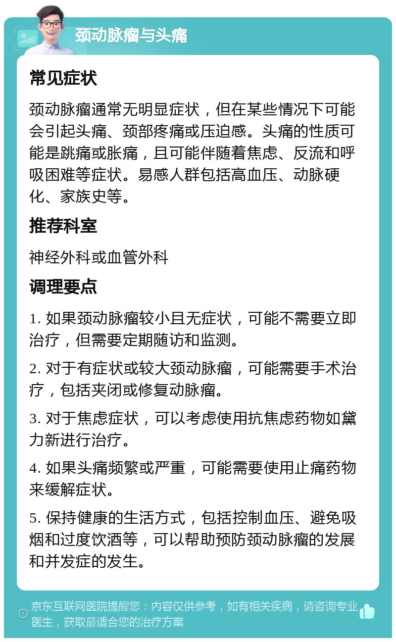 颈动脉瘤与头痛 常见症状 颈动脉瘤通常无明显症状，但在某些情况下可能会引起头痛、颈部疼痛或压迫感。头痛的性质可能是跳痛或胀痛，且可能伴随着焦虑、反流和呼吸困难等症状。易感人群包括高血压、动脉硬化、家族史等。 推荐科室 神经外科或血管外科 调理要点 1. 如果颈动脉瘤较小且无症状，可能不需要立即治疗，但需要定期随访和监测。 2. 对于有症状或较大颈动脉瘤，可能需要手术治疗，包括夹闭或修复动脉瘤。 3. 对于焦虑症状，可以考虑使用抗焦虑药物如黛力新进行治疗。 4. 如果头痛频繁或严重，可能需要使用止痛药物来缓解症状。 5. 保持健康的生活方式，包括控制血压、避免吸烟和过度饮酒等，可以帮助预防颈动脉瘤的发展和并发症的发生。