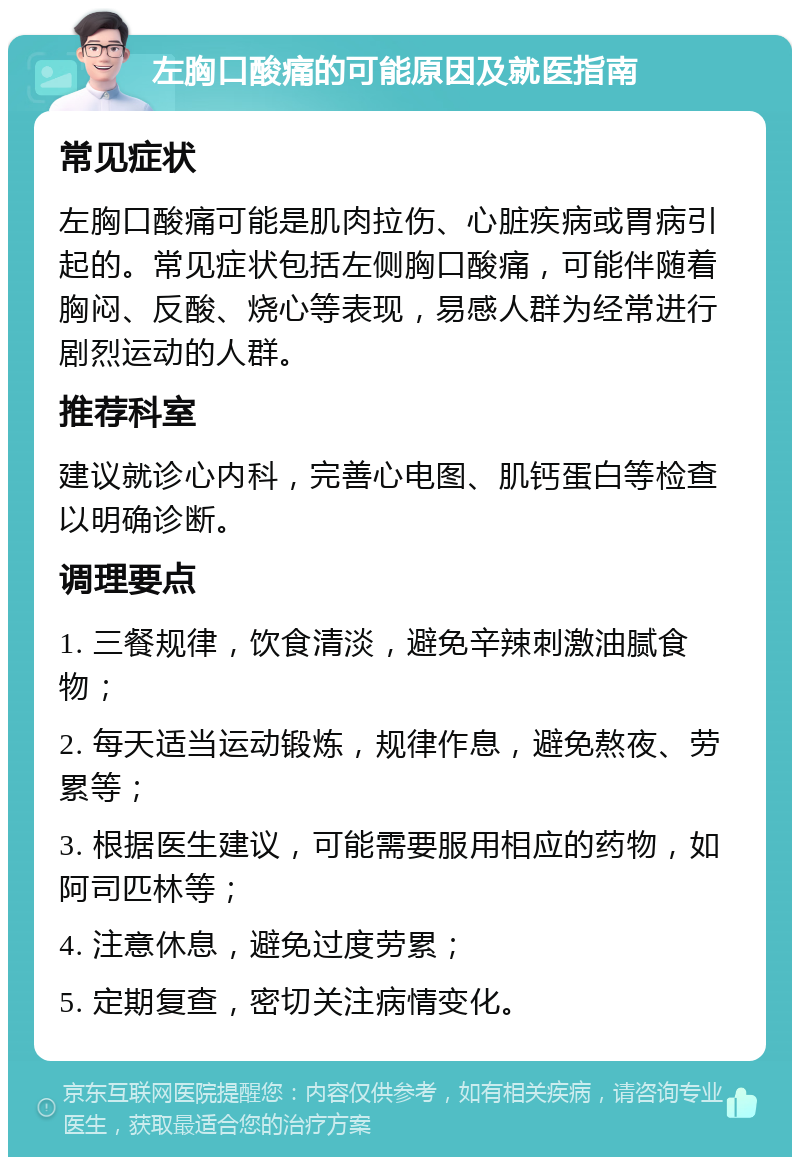 左胸口酸痛的可能原因及就医指南 常见症状 左胸口酸痛可能是肌肉拉伤、心脏疾病或胃病引起的。常见症状包括左侧胸口酸痛，可能伴随着胸闷、反酸、烧心等表现，易感人群为经常进行剧烈运动的人群。 推荐科室 建议就诊心内科，完善心电图、肌钙蛋白等检查以明确诊断。 调理要点 1. 三餐规律，饮食清淡，避免辛辣刺激油腻食物； 2. 每天适当运动锻炼，规律作息，避免熬夜、劳累等； 3. 根据医生建议，可能需要服用相应的药物，如阿司匹林等； 4. 注意休息，避免过度劳累； 5. 定期复查，密切关注病情变化。