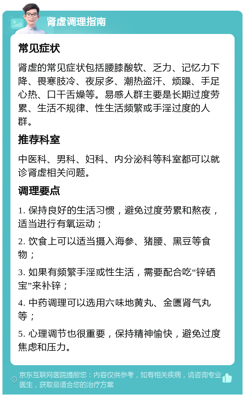 肾虚调理指南 常见症状 肾虚的常见症状包括腰膝酸软、乏力、记忆力下降、畏寒肢冷、夜尿多、潮热盗汗、烦躁、手足心热、口干舌燥等。易感人群主要是长期过度劳累、生活不规律、性生活频繁或手淫过度的人群。 推荐科室 中医科、男科、妇科、内分泌科等科室都可以就诊肾虚相关问题。 调理要点 1. 保持良好的生活习惯，避免过度劳累和熬夜，适当进行有氧运动； 2. 饮食上可以适当摄入海参、猪腰、黑豆等食物； 3. 如果有频繁手淫或性生活，需要配合吃“锌硒宝”来补锌； 4. 中药调理可以选用六味地黄丸、金匮肾气丸等； 5. 心理调节也很重要，保持精神愉快，避免过度焦虑和压力。